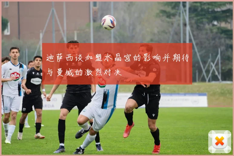 迪萨西谈加盟水晶宫的影响并期待与曼城的激烈对决
