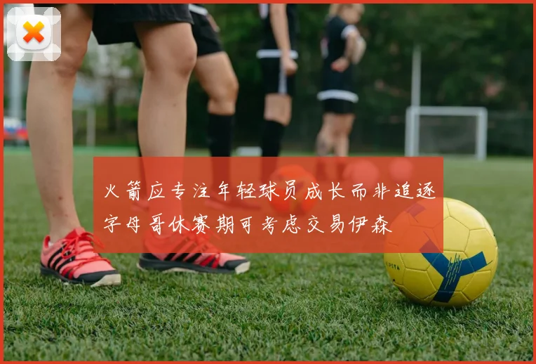 火箭应专注年轻球员成长而非追逐字母哥休赛期可考虑交易伊森