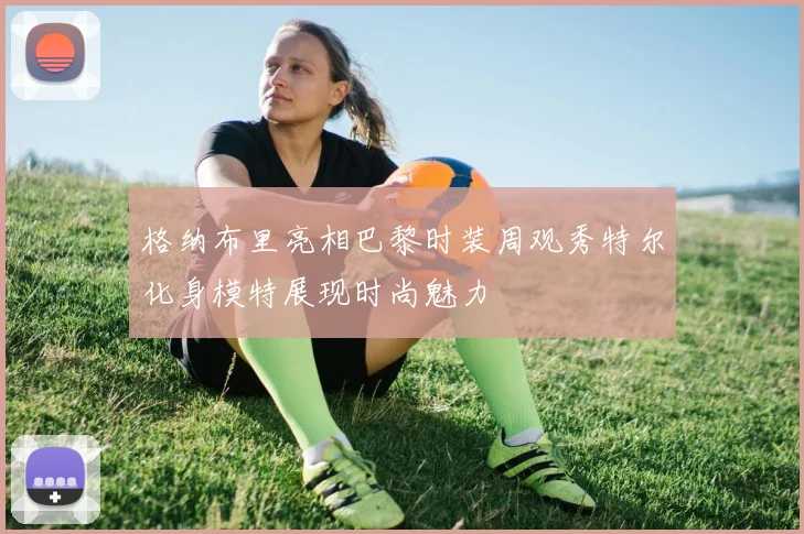 格纳布里亮相巴黎时装周观秀特尔化身模特展现时尚魅力