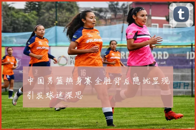 中国男篮热身赛全胜背后隐忧显现引发球迷深思