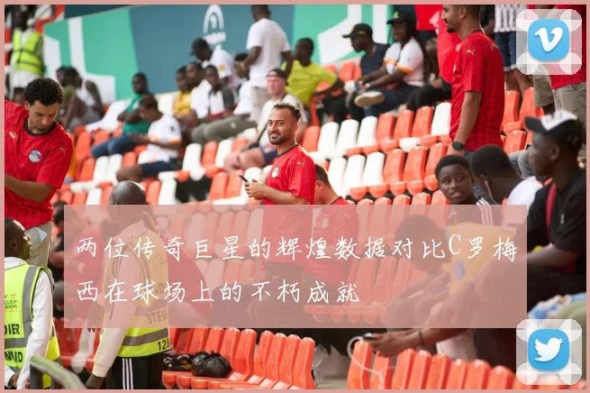 两位传奇巨星的辉煌数据对比C罗梅西在球场上的不朽成就