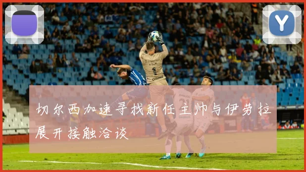 切尔西加速寻找新任主帅与伊劳拉展开接触洽谈