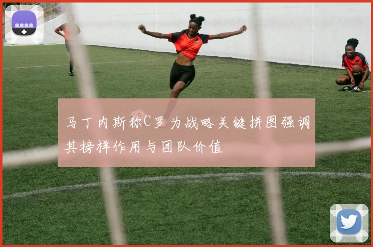 马丁内斯称C罗为战略关键拼图强调其榜样作用与团队价值
