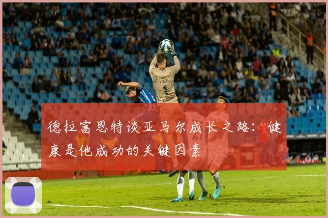 德拉富恩特谈亚马尔成长之路：健康是他成功的关键因素