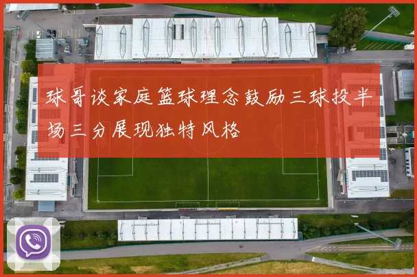 球哥谈家庭篮球理念鼓励三球投半场三分展现独特风格