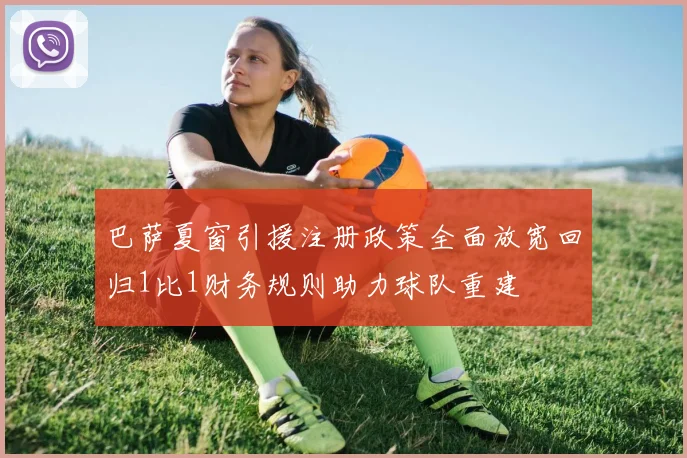 巴萨夏窗引援注册政策全面放宽回归1比1财务规则助力球队重建