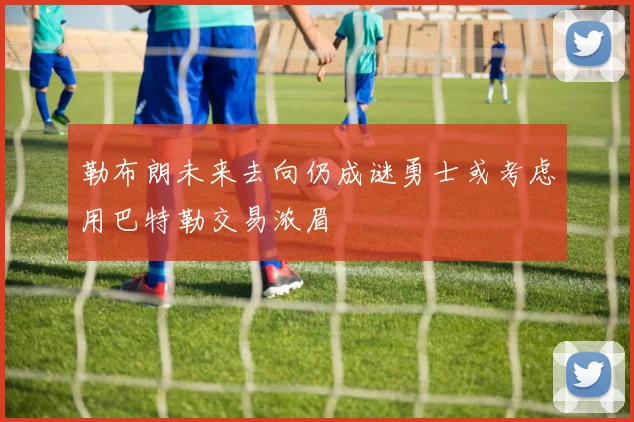 勒布朗未来去向仍成谜勇士或考虑用巴特勒交易浓眉