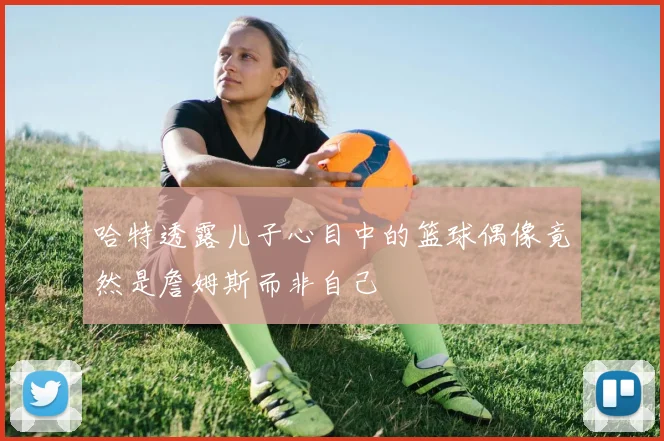 哈特透露儿子心目中的篮球偶像竟然是詹姆斯而非自己