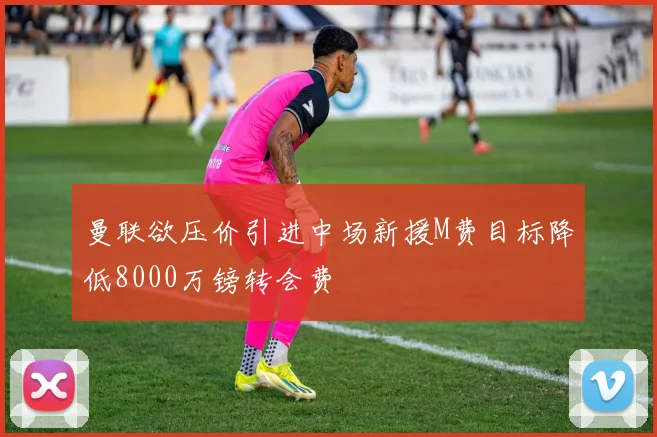 曼联欲压价引进中场新援M费目标降低8000万镑转会费