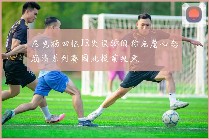尼克杨回忆JR失误瞬间称老詹心态崩溃系列赛因此提前结束