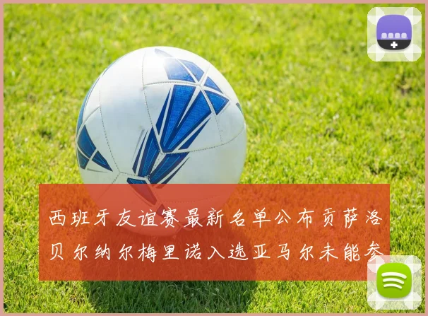 西班牙友谊赛最新名单公布贡萨洛贝尔纳尔梅里诺入选亚马尔未能参赛