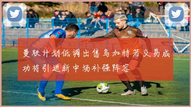 曼联计划低调出售乌加特若交易成功将引进新中场补强阵容