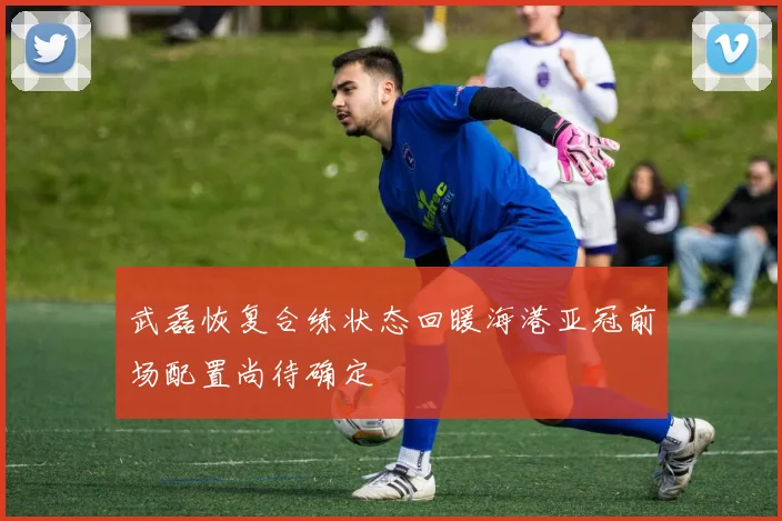 武磊恢复合练状态回暖海港亚冠前场配置尚待确定