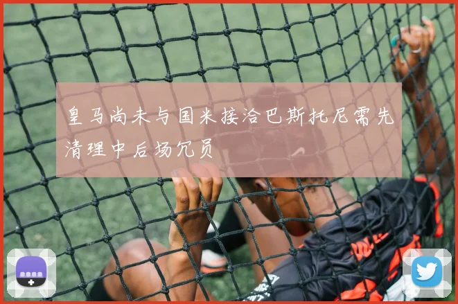 皇马尚未与国米接洽巴斯托尼需先清理中后场冗员