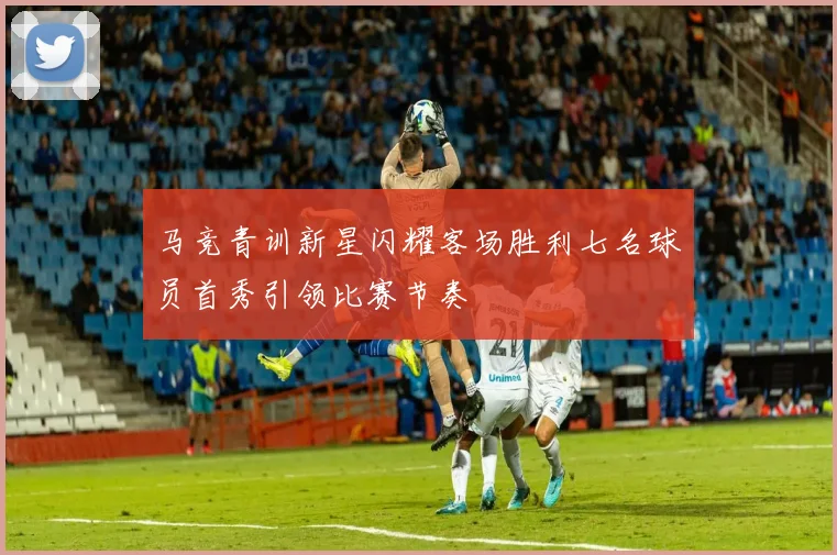 马竞青训新星闪耀客场胜利七名球员首秀引领比赛节奏