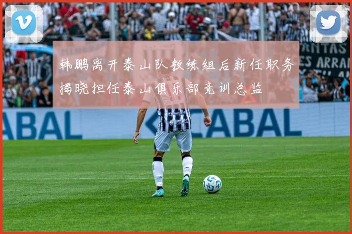 韩鹏离开泰山队教练组后新任职务揭晓担任泰山俱乐部竞训总监