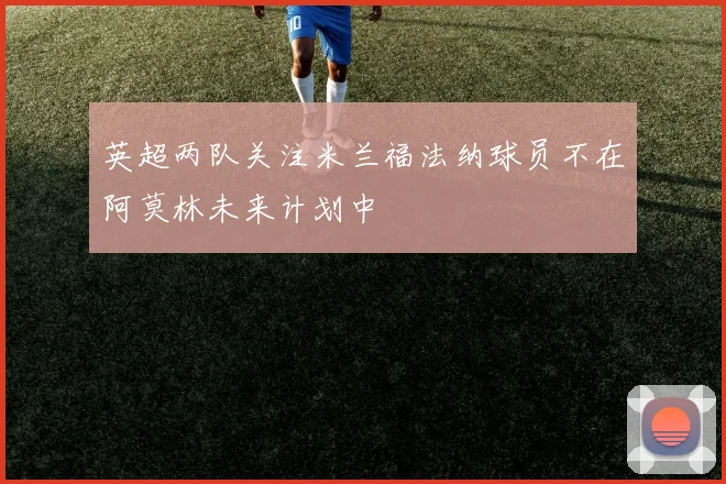 英超两队关注米兰福法纳球员不在阿莫林未来计划中