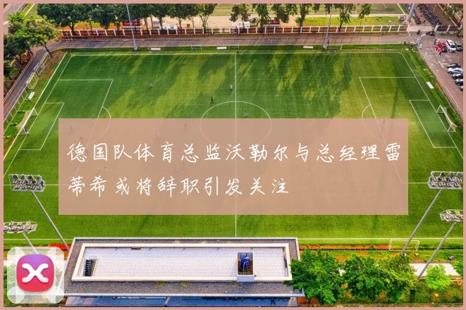 德国队体育总监沃勒尔与总经理雷蒂希或将辞职引发关注