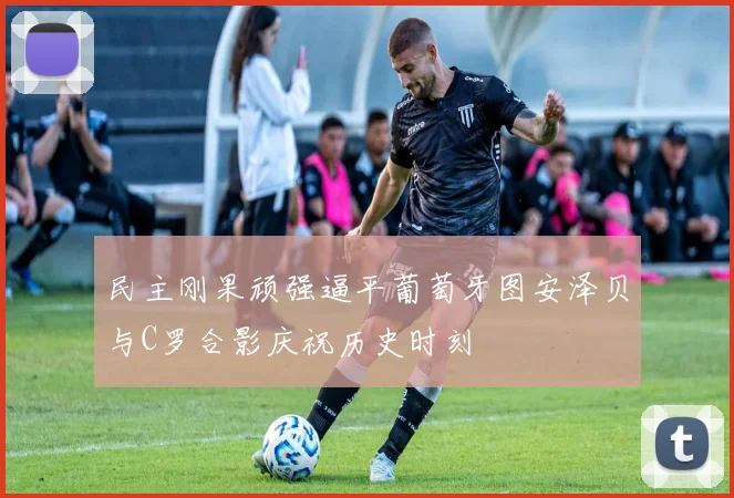 民主刚果顽强逼平葡萄牙图安泽贝与C罗合影庆祝历史时刻