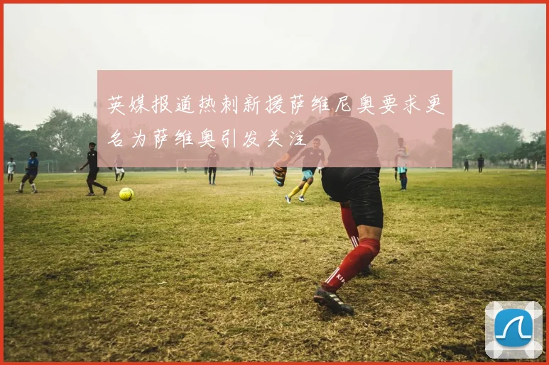英媒报道热刺新援萨维尼奥要求更名为萨维奥引发关注
