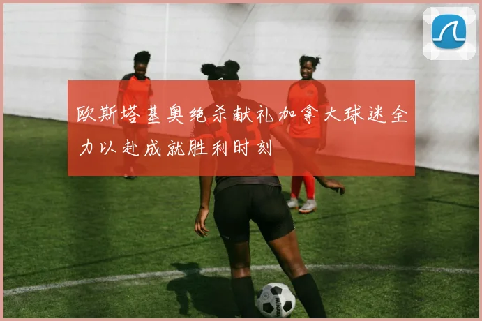 欧斯塔基奥绝杀献礼加拿大球迷全力以赴成就胜利时刻