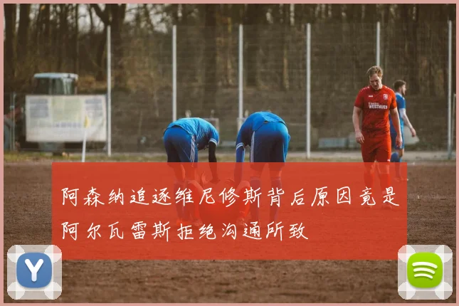 阿森纳追逐维尼修斯背后原因竟是阿尔瓦雷斯拒绝沟通所致