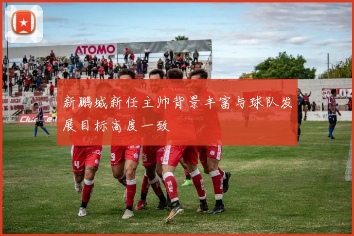 新鹏城新任主帅背景丰富与球队发展目标高度一致