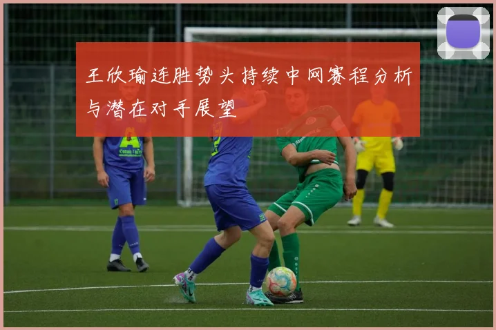 王欣瑜连胜势头持续中网赛程分析与潜在对手展望