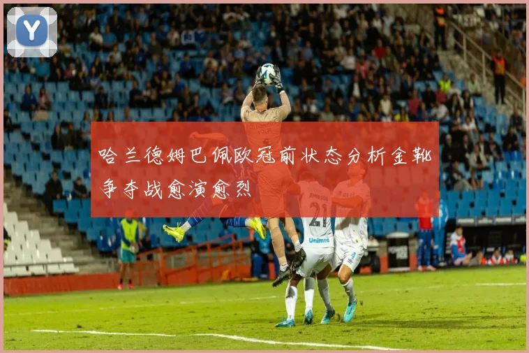 哈兰德姆巴佩欧冠前状态分析金靴争夺战愈演愈烈