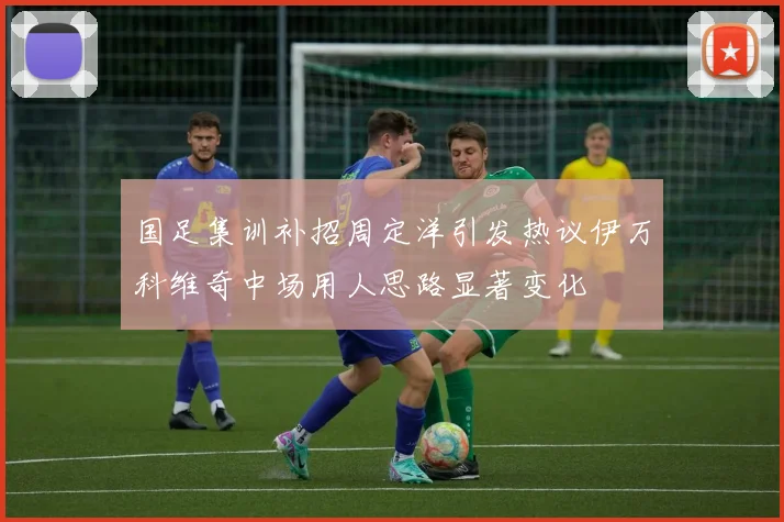 国足集训补招周定洋引发热议伊万科维奇中场用人思路显著变化