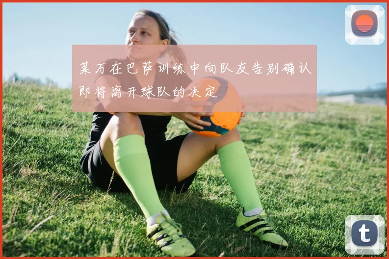莱万在巴萨训练中向队友告别确认即将离开球队的决定