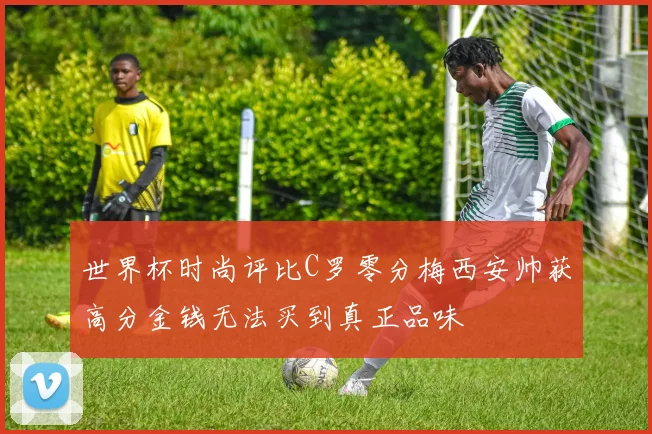 世界杯时尚评比C罗零分梅西安帅获高分金钱无法买到真正品味