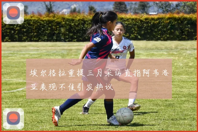 埃尔格拉重提三月采访直指阿韦洛亚表现不佳引发热议